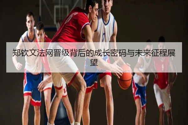 郑钦文法网晋级背后的成长密码与未来征程展望