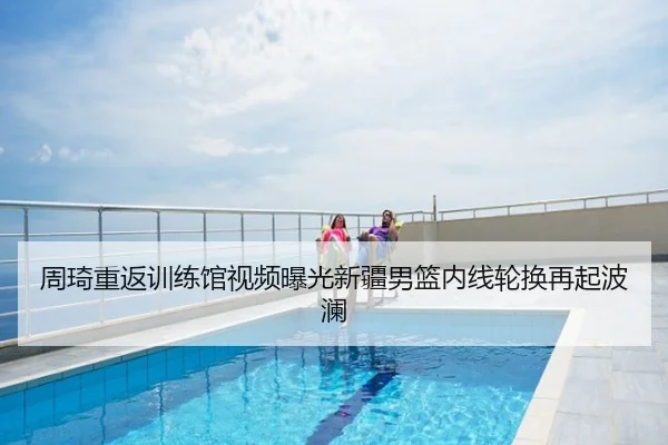 周琦重返训练馆视频曝光新疆男篮内线轮换再起波澜
