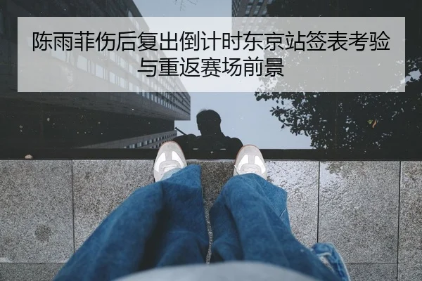陈雨菲伤后复出倒计时东京站签表考验与重返赛场前景