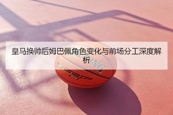 皇马换帅后姆巴佩角色变化与前场分工深度解析