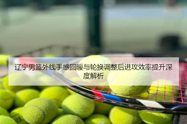 辽宁男篮外线手感回暖与轮换调整后进攻效率提升深度解析